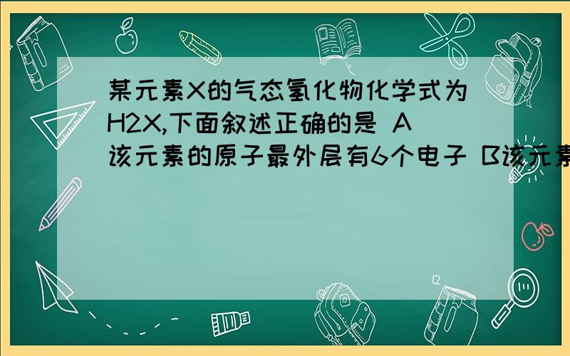 某元素X的气态氢化物化学式为H2X,下面叙述正确的是 A该元素的原子最外层有6个电子 B该元素最高价氧化物的化学式为XO