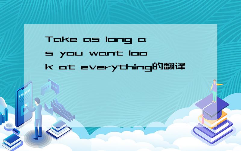 Take as long as you want look at everything的翻译