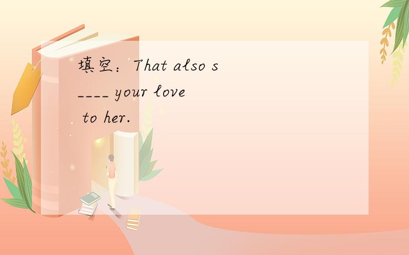 填空：That also s____ your love to her.