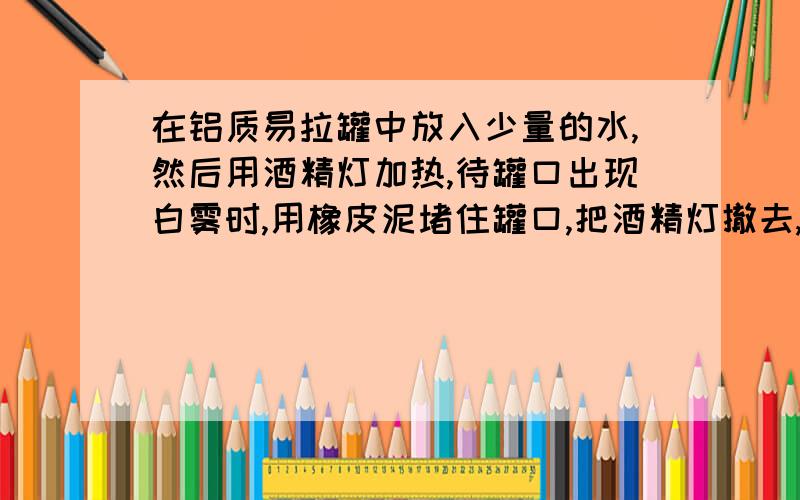 在铝质易拉罐中放入少量的水,然后用酒精灯加热,待罐口出现白雾时,用橡皮泥堵住罐口,把酒精灯撤去,让易拉罐自然冷却.下列说