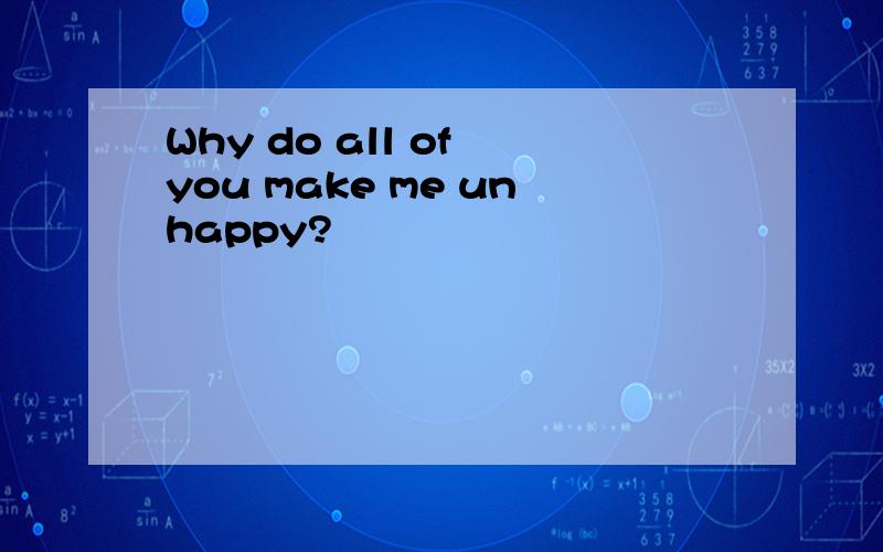 Why do all of you make me unhappy?