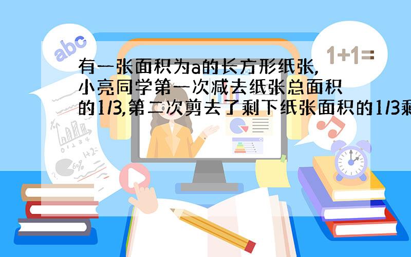 有一张面积为a的长方形纸张,小亮同学第一次减去纸张总面积的1/3,第二次剪去了剩下纸张面积的1/3剩下的纸张面积是＿平方