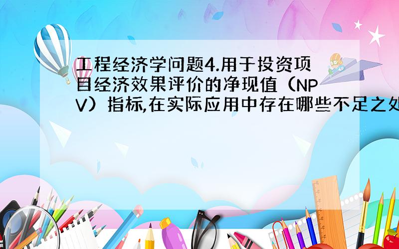 工程经济学问题4.用于投资项目经济效果评价的净现值（NPV）指标,在实际应用中存在哪些不足之处?这些不足之处分别通过哪些