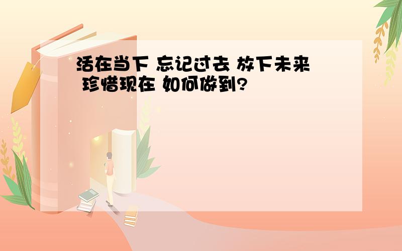 活在当下 忘记过去 放下未来 珍惜现在 如何做到?