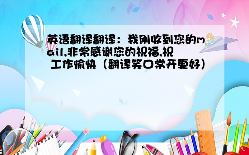 英语翻译翻译：我刚收到您的mail,非常感谢您的祝福,祝 工作愉快（翻译笑口常开更好）