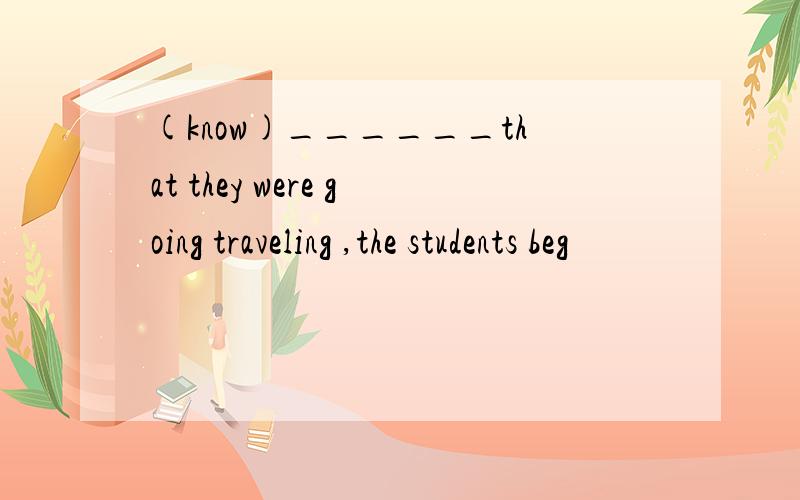 (know)______that they were going traveling ,the students beg