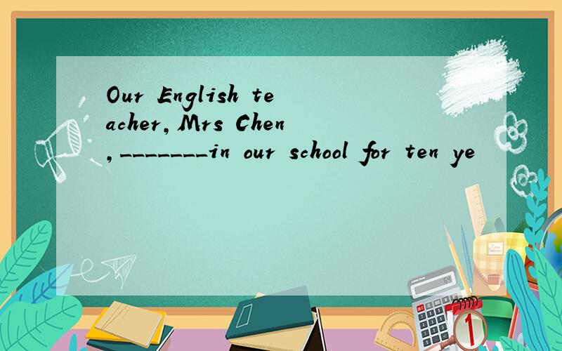 Our English teacher,Mrs Chen,_______in our school for ten ye