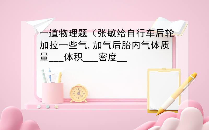 一道物理题（张敏给自行车后轮加拉一些气,加气后胎内气体质量___体积___密度__