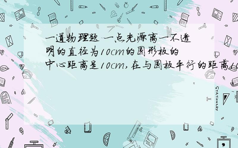 一道物理题 一点光源离一不透明的直径为10cm的圆形板的中心距离是10cm,在与圆板平行的距离10cm的白屏上