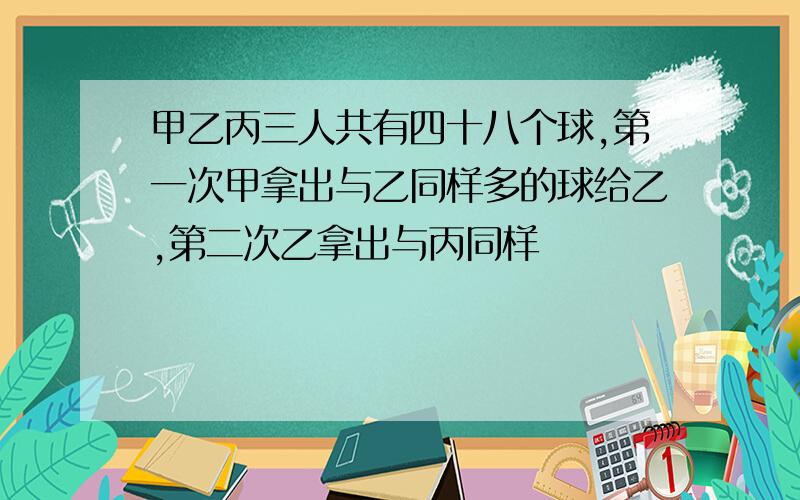 甲乙丙三人共有四十八个球,第一次甲拿出与乙同样多的球给乙,第二次乙拿出与丙同样