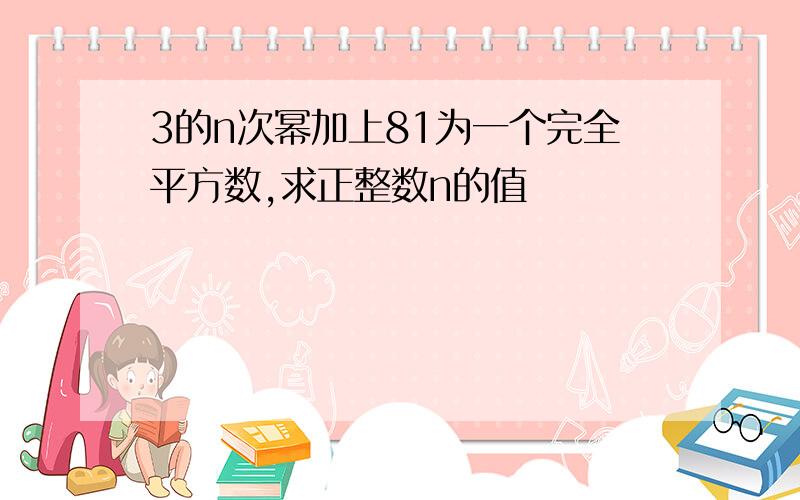 3的n次幂加上81为一个完全平方数,求正整数n的值