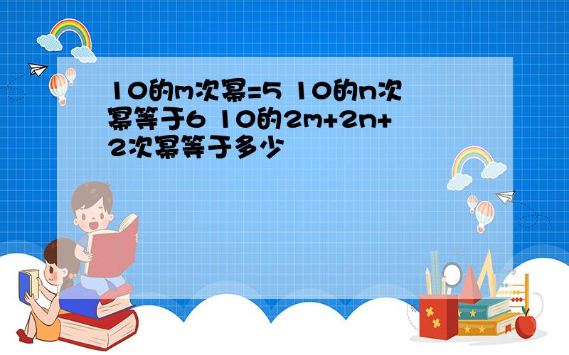 10的m次幂=5 10的n次幂等于6 10的2m+2n+2次幂等于多少