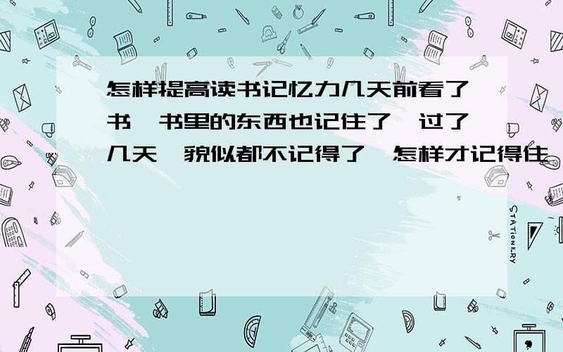 怎样提高读书记忆力几天前看了书,书里的东西也记住了,过了几天,貌似都不记得了,怎样才记得住,而且不容易忘,请看清楚再回答