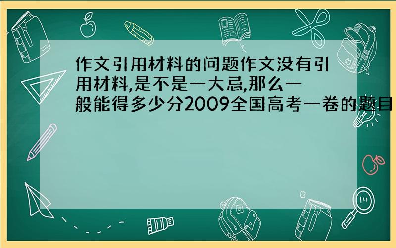 作文引用材料的问题作文没有引用材料,是不是一大忌,那么一般能得多少分2009全国高考一卷的题目，老师临考还强调了，我不知