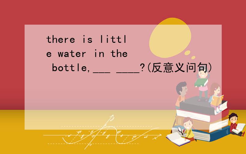 there is little water in the bottle,___ ____?(反意义问句)