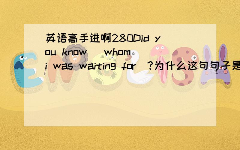 英语高手进啊280Did you know (whom i was waiting for)?为什么这句句子是对的?前面