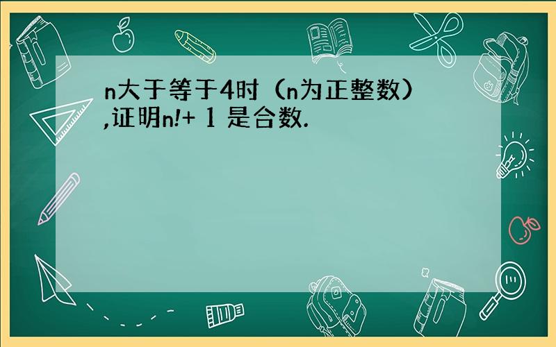 n大于等于4时（n为正整数）,证明n!+ 1 是合数.