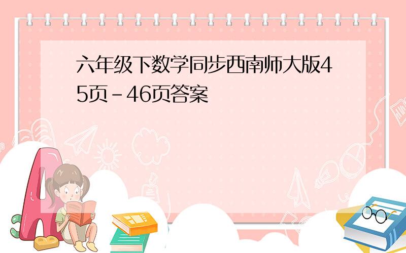 六年级下数学同步西南师大版45页-46页答案