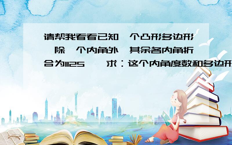 请帮我看看已知一个凸形多边形,除一个内角外,其余各内角折合为1125°,求：这个内角度数和多边形的边数?最好帮我列出算式