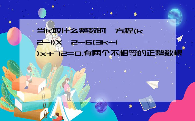 当K取什么整数时,方程(k^2-1)X^2-6(3k-1)x+72=0.有两个不相等的正整数根