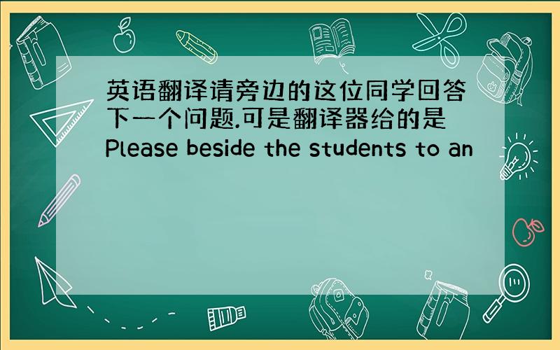 英语翻译请旁边的这位同学回答下一个问题.可是翻译器给的是Please beside the students to an