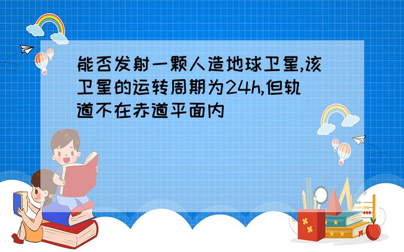 能否发射一颗人造地球卫星,该卫星的运转周期为24h,但轨道不在赤道平面内