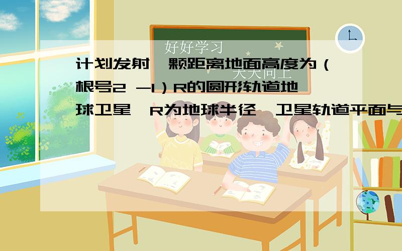 计划发射一颗距离地面高度为（根号2 -1）R的圆形轨道地球卫星,R为地球半径,卫星轨道平面与赤道面重合,已知地球表面重力