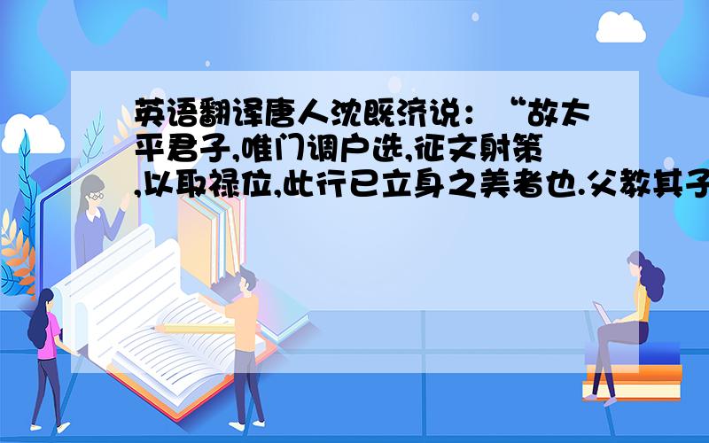 英语翻译唐人沈既济说：“故太平君子,唯门调户选,征文射策,以取禄位,此行已立身之美者也.父教其子,兄教其弟,无所易业,大