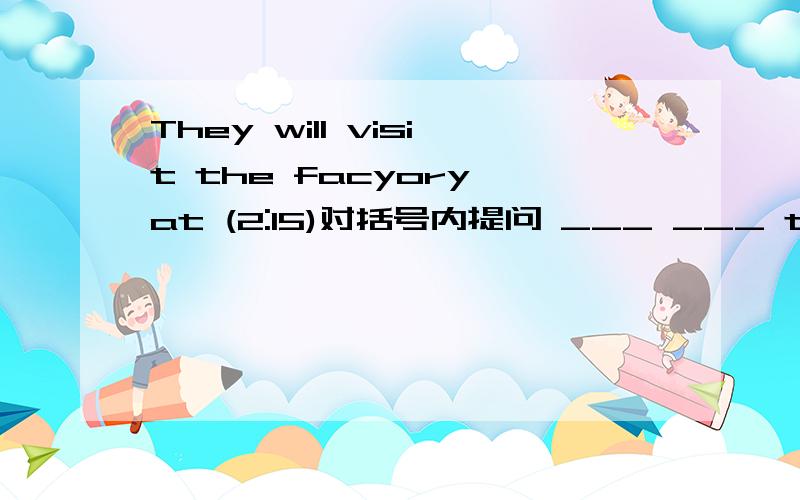 They will visit the facyory at (2:15)对括号内提问 ___ ___ they vis