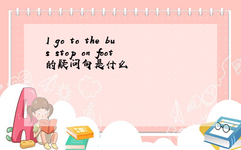 I go to the bus stop on foot的疑问句是什么