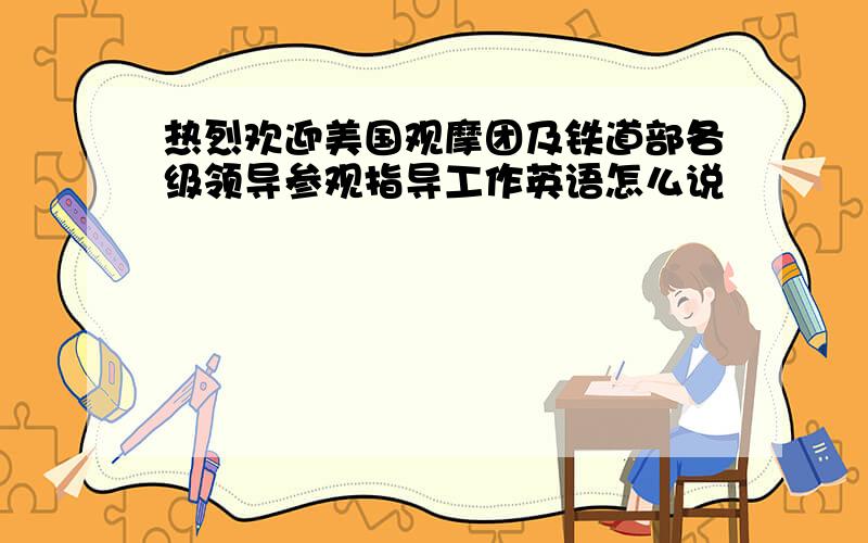 热烈欢迎美国观摩团及铁道部各级领导参观指导工作英语怎么说