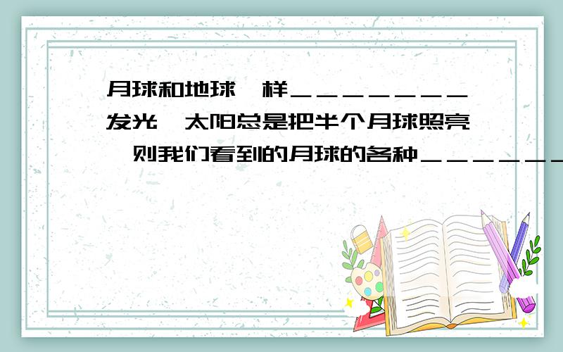 月球和地球一样＿＿＿＿＿＿＿发光,太阳总是把半个月球照亮,则我们看到的月球的各种＿＿＿＿＿＿＿＿叫月相．