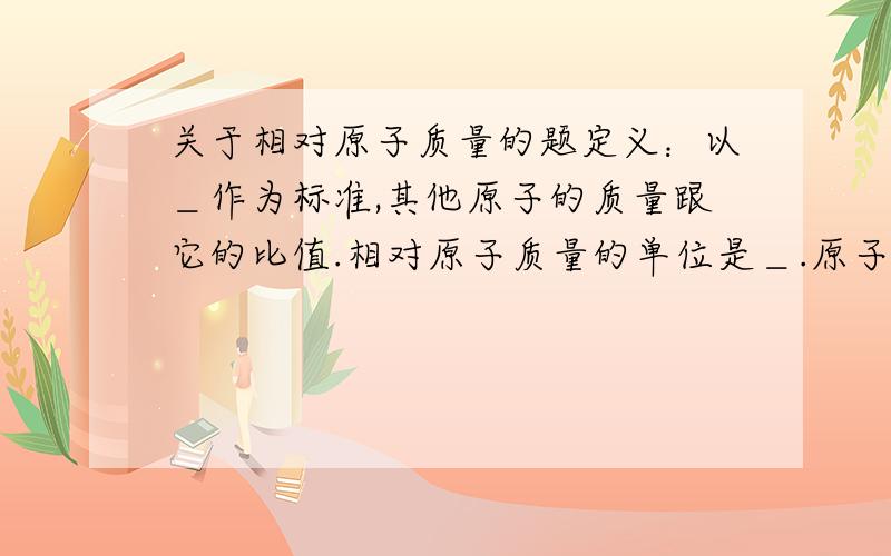 关于相对原子质量的题定义：以＿作为标准,其他原子的质量跟它的比值.相对原子质量的单位是＿.原子的质量主要集中在＿上,近似