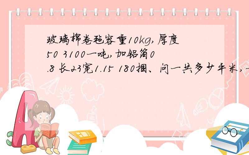 玻璃棉卷毡容重10kg,厚度50 3100一吨,加铝箔0.8 长23宽1.15 180捆、问一共多少平米,一共多少钱,挣