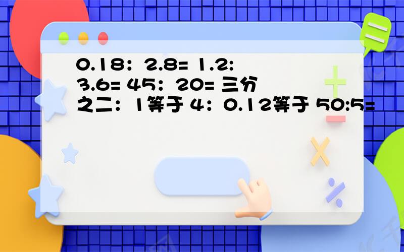 0.18：2.8= 1.2:3.6= 45：20= 三分之二：1等于 4：0.12等于 50:5=