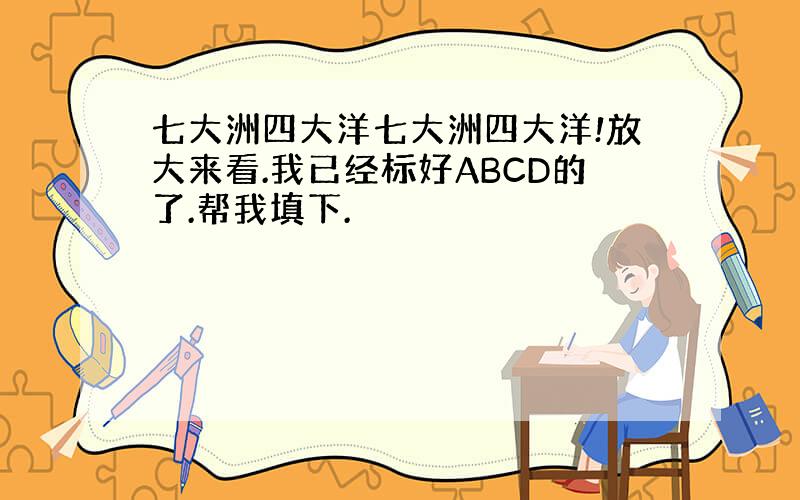 七大洲四大洋七大洲四大洋!放大来看.我已经标好ABCD的了.帮我填下.