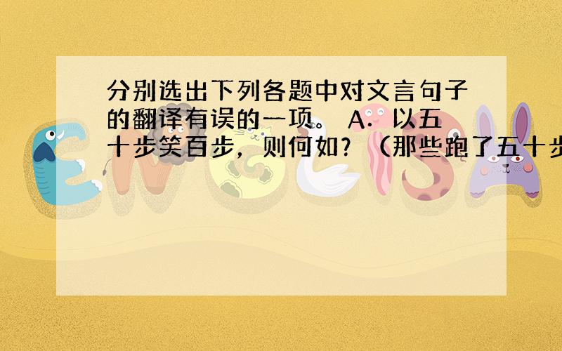 分别选出下列各题中对文言句子的翻译有误的一项。 A．以五十步笑百步，则何如？（那些跑了五十步的士兵，竟耻笑跑了一百步的士