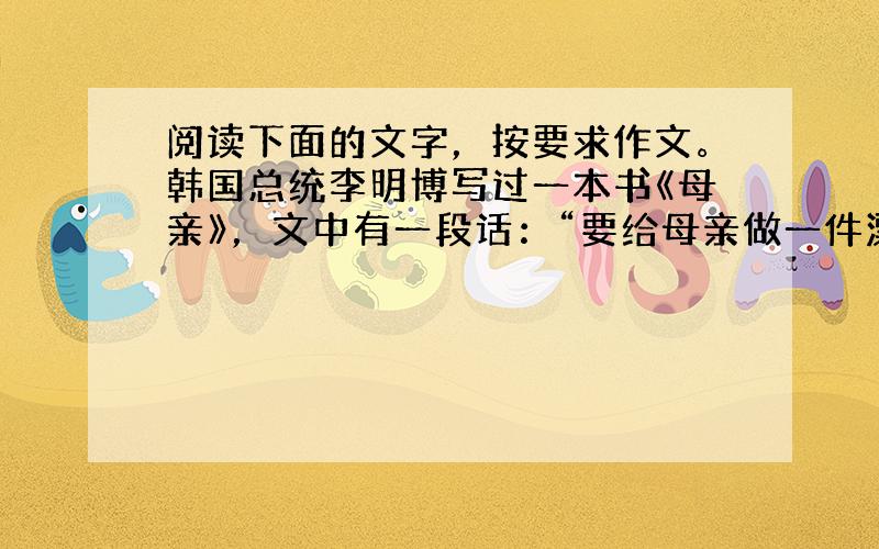 阅读下面的文字，按要求作文。韩国总统李明博写过一本书《母亲》，文中有一段话：“要给母亲做一件漂亮的