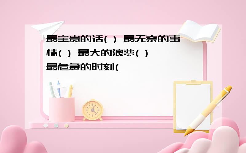 最宝贵的话( ) 最无奈的事情( ) 最大的浪费( ) 最危急的时刻(