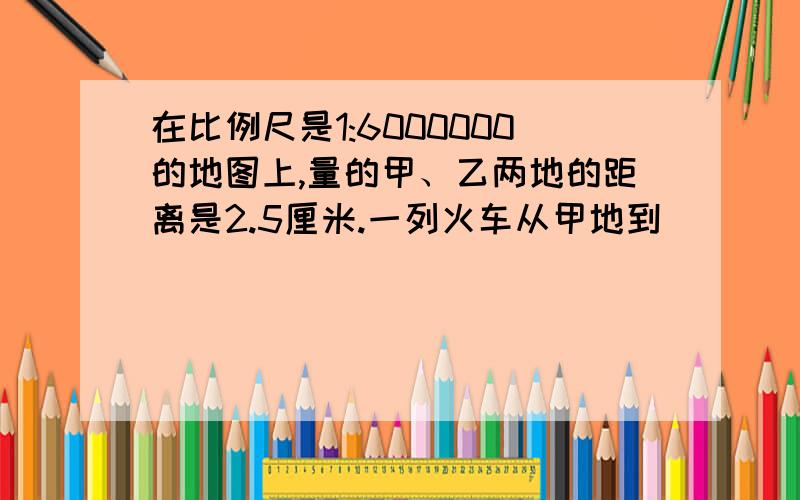 在比例尺是1:6000000的地图上,量的甲、乙两地的距离是2.5厘米.一列火车从甲地到