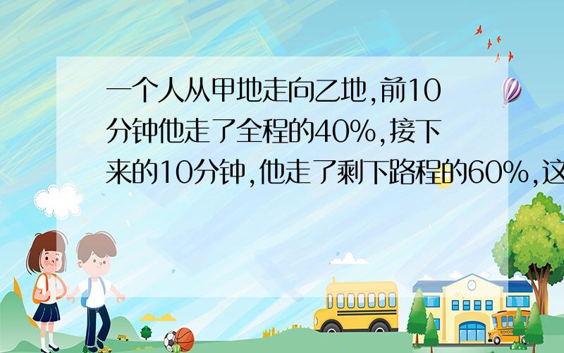 一个人从甲地走向乙地,前10分钟他走了全程的40%,接下来的10分钟,他走了剩下路程的60%,这个人前10分钟