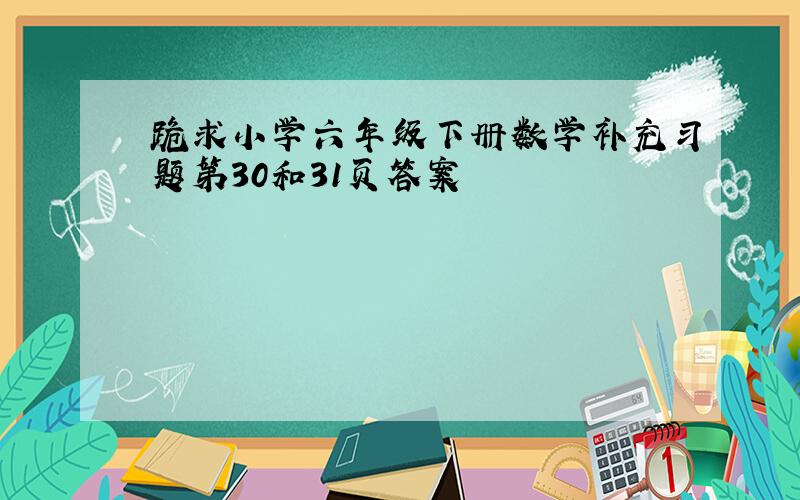 跪求小学六年级下册数学补充习题第30和31页答案