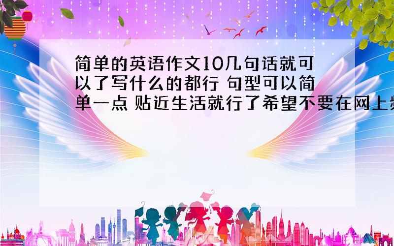 简单的英语作文10几句话就可以了写什么的都行 句型可以简单一点 贴近生活就行了希望不要在网上频繁出现的作文！