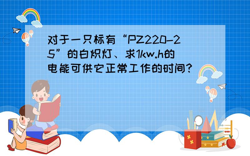 对于一只标有“PZ220-25”的白炽灯、求1kw.h的电能可供它正常工作的时间?