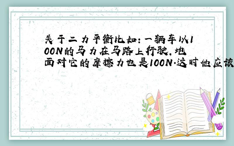 关于二力平衡比如：一辆车以100N的马力在马路上行驶,地面对它的摩擦力也是100N.这时他应该是匀速直线运动或是静止的吧