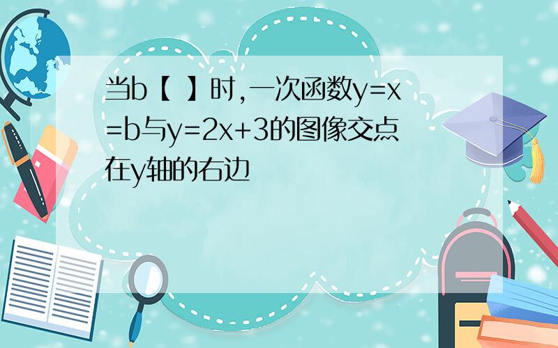 当b【 】时,一次函数y=x=b与y=2x+3的图像交点在y轴的右边