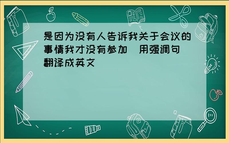 是因为没有人告诉我关于会议的事情我才没有参加（用强调句）翻译成英文