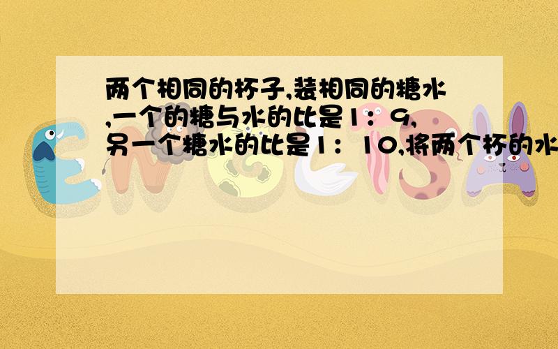 两个相同的杯子,装相同的糖水,一个的糖与水的比是1：9,另一个糖水的比是1：10,将两个杯的水混在一起,