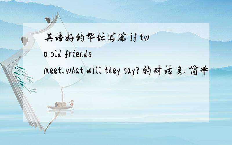 英语好的帮忙写篇 if two old friends meet,what will they say?的对话 急 简单