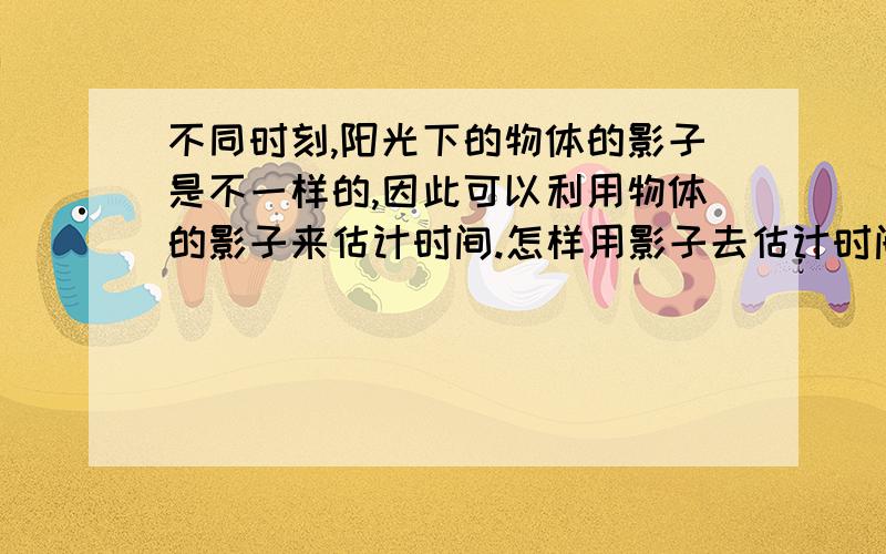 不同时刻,阳光下的物体的影子是不一样的,因此可以利用物体的影子来估计时间.怎样用影子去估计时间呢?